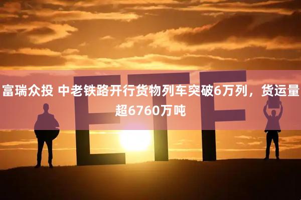 富瑞众投 中老铁路开行货物列车突破6万列，货运量超6760万吨