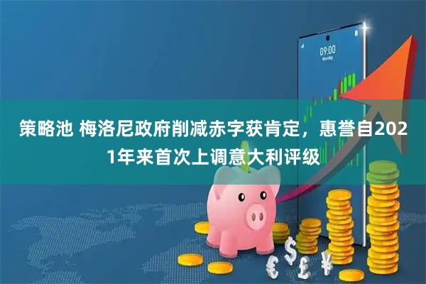 策略池 梅洛尼政府削减赤字获肯定，惠誉自2021年来首次上调意大利评级