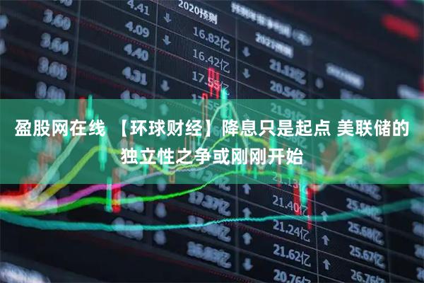 盈股网在线 【环球财经】降息只是起点 美联储的独立性之争或刚刚开始