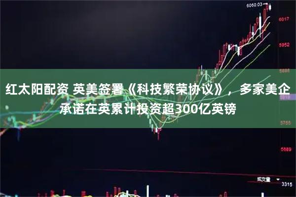 红太阳配资 英美签署《科技繁荣协议》，多家美企承诺在英累计投资超300亿英镑