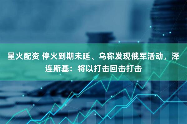 星火配资 停火到期未延、乌称发现俄军活动，泽连斯基：将以打击回击打击
