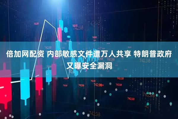 倍加网配资 内部敏感文件遭万人共享 特朗普政府又曝安全漏洞
