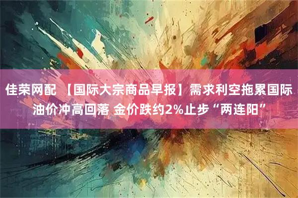 佳荣网配 【国际大宗商品早报】需求利空拖累国际油价冲高回落 金价跌约2%止步“两连阳”