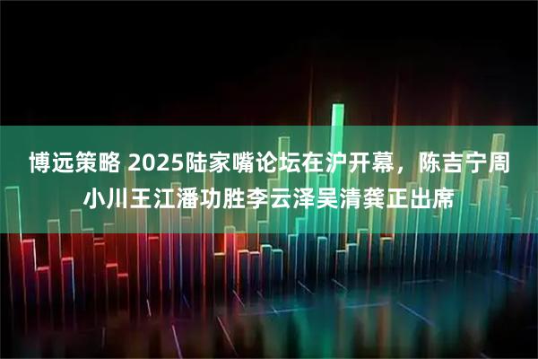 博远策略 2025陆家嘴论坛在沪开幕，陈吉宁周小川王江潘功胜李云泽吴清龚正出席