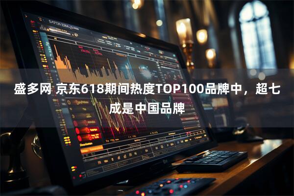 盛多网 京东618期间热度TOP100品牌中，超七成是中国品牌
