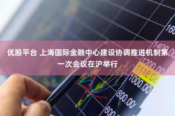 优股平台 上海国际金融中心建设协调推进机制第一次会议在沪举行