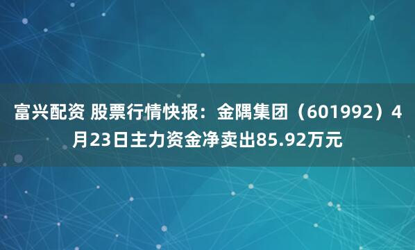 富兴配资 股票行情快报：金隅集团（601992）4月23日主力资金净卖出85.92万元