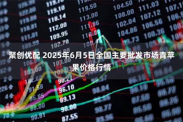 聚创优配 2025年6月5日全国主要批发市场青苹果价格行情