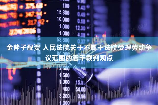 金斧子配资 人民法院关于不属于法院受理劳动争议范围的若干裁判观点