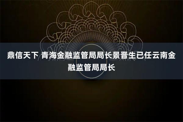 鼎信天下 青海金融监管局局长景晋生已任云南金融监管局局长