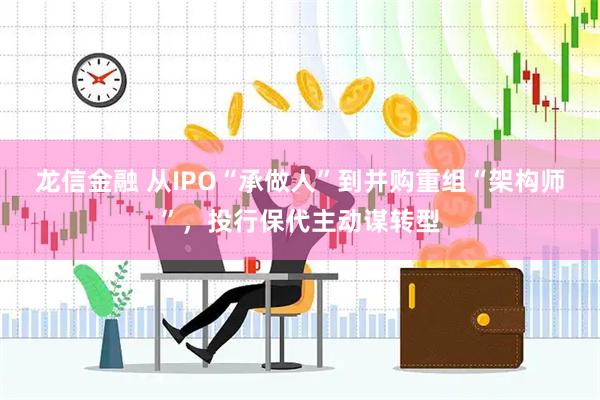 龙信金融 从IPO“承做人”到并购重组“架构师”，投行保代主动谋转型