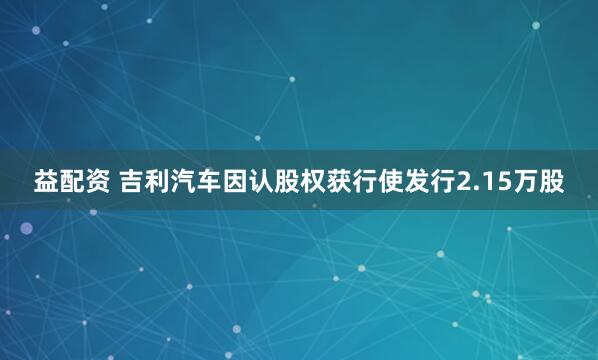 益配资 吉利汽车因认股权获行使发行2.15万股