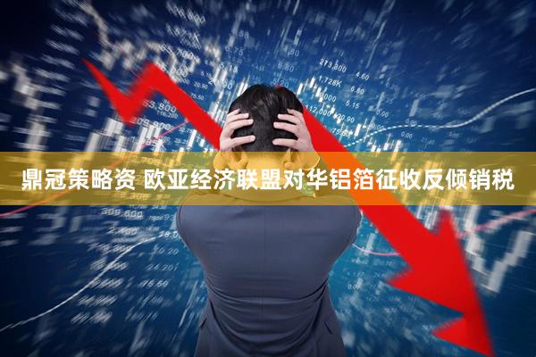 鼎冠策略资 欧亚经济联盟对华铝箔征收反倾销税