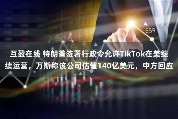 互盈在线 特朗普签署行政令允许TikTok在美继续运营，万斯称该公司估值140亿美元，中方回应