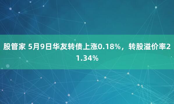 股管家 5月9日华友转债上涨0.18%，转股溢价率21.34%