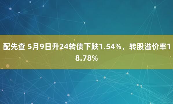 配先查 5月9日升24转债下跌1.54%，转股溢价率18.78%