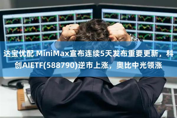 达宝优配 MiniMax宣布连续5天发布重要更新,科创AIETF(588790)逆市上涨,奥比中光领涨