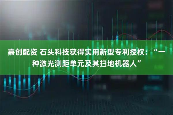 嘉创配资 石头科技获得实用新型专利授权：“一种激光测距单元及其扫地机器人”