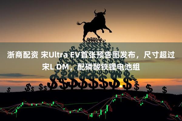 浙商配资 宋Ultra EV首张预告图发布，尺寸超过宋L DM，配磷酸铁锂电池组