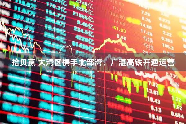 拾贝赢 大湾区携手北部湾，广湛高铁开通运营