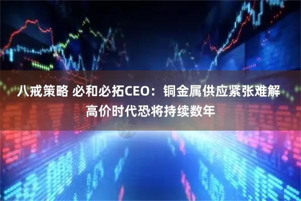 八戒策略 必和必拓CEO:铜金属供应紧张难解 高价时代恐将持续数年