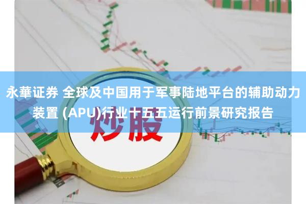 永華证券 全球及中国用于军事陆地平台的辅助动力装置 (APU)行业十五五运行前景研究报告