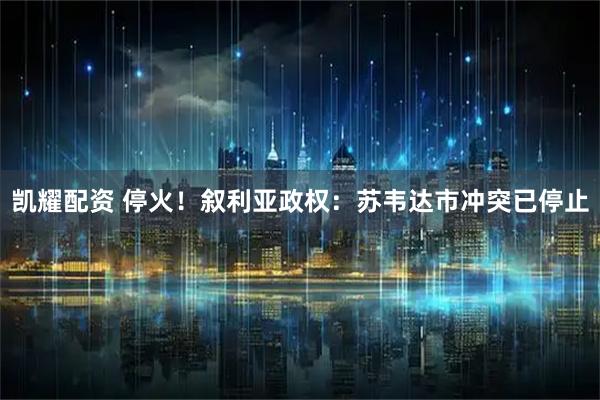 凯耀配资 停火！叙利亚政权：苏韦达市冲突已停止