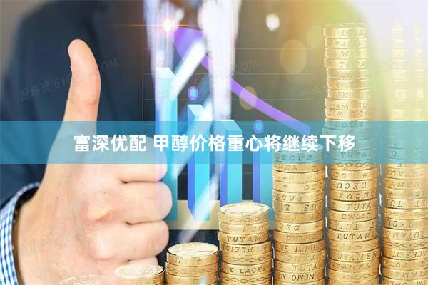 富深优配 甲醇价格重心将继续下移