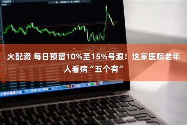 火配资 每日预留10%至15%号源！这家医院老年人看病“五个有”