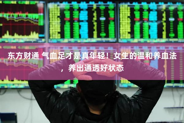 东方财通 气血足才是真年轻！女生的温和养血法，养出通透好状态