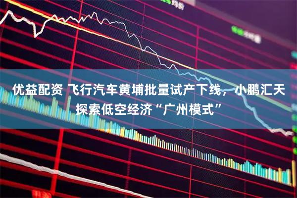 优益配资 飞行汽车黄埔批量试产下线，小鹏汇天探索低空经济“广州模式”