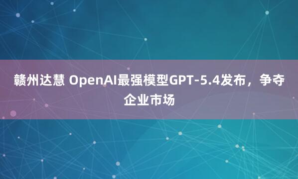 赣州达慧 OpenAI最强模型GPT-5.4发布，争夺企业市场