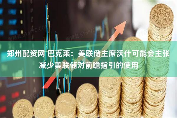 郑州配资网 巴克莱：美联储主席沃什可能会主张减少美联储对前瞻指引的使用