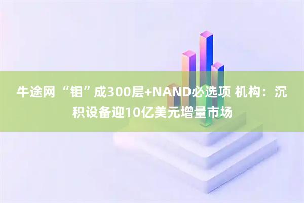 牛途网 “钼”成300层+NAND必选项 机构:沉积设备迎10亿美元增量市场